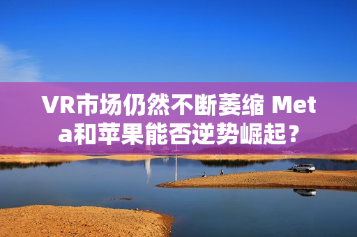 VR市场仍然不断萎缩 Meta和苹果能否逆势崛起？