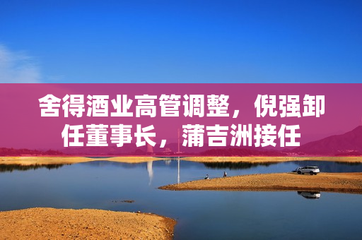 舍得酒业高管调整，倪强卸任董事长，蒲吉洲接任
