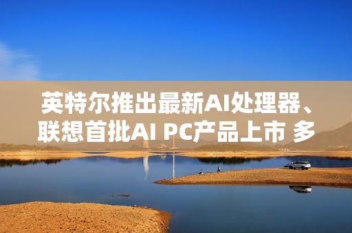英特尔推出最新AI处理器、联想首批AI PC产品上市 多家上市公司回应合作进展 第1张