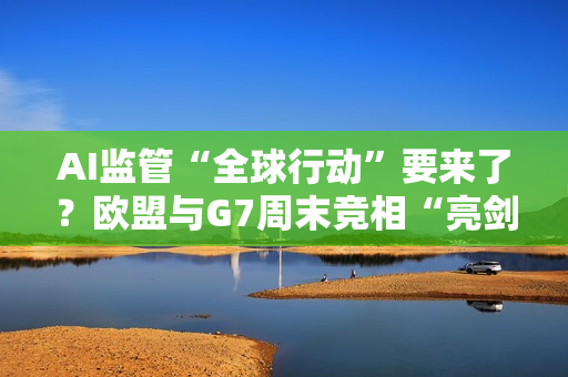 AI监管“全球行动”要来了？欧盟与G7周末竞相“亮剑”……