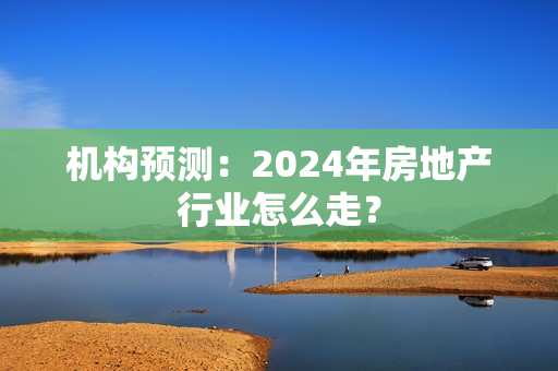 机构预测：2024年房地产行业怎么走？ 第1张