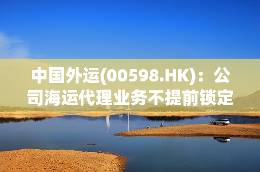 中国外运(00598.HK)：公司海运代理业务不提前锁定运价 第1张