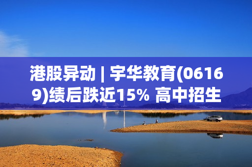 港股异动 | 宇华教育(06169)绩后跌近15% 高中招生人数下降、投入增加 中期业绩同比下滑 第1张