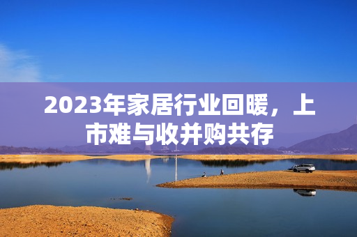 2023年家居行业回暖，上市难与收并购共存