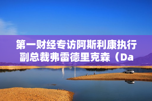 第一财经专访阿斯利康执行副总裁弗雷德里克森（David Fredrickson ）：如何避免下一次全球大流行？ 第1张