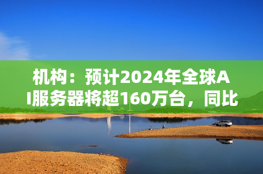 机构：预计2024年全球AI服务器将超160万台，同比增长40% 第1张