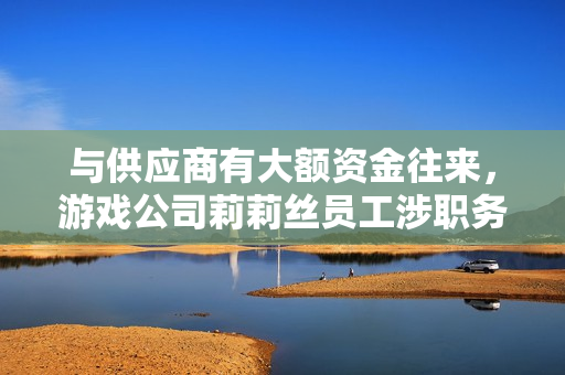与供应商有大额资金往来，游戏公司莉莉丝员工涉职务侵占被刑拘 第1张