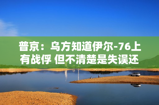 普京：乌方知道伊尔-76上有战俘 但不清楚是失误还是故意击落 第1张