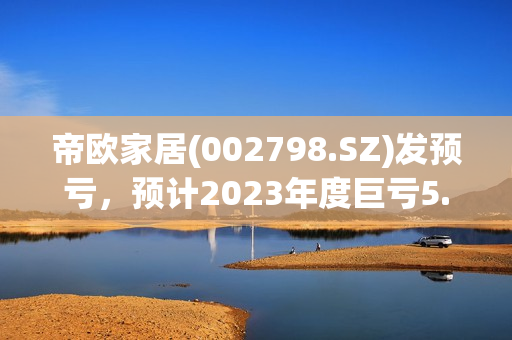 帝欧家居(002798.SZ)发预亏，预计2023年度巨亏5.5亿元-6.8亿元 第1张