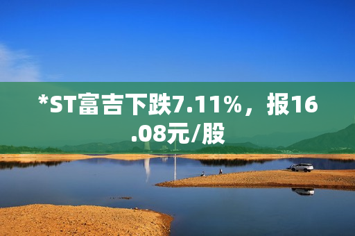 *ST富吉下跌7.11%，报16.08元/股 第1张