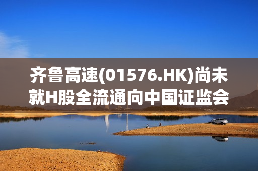 齐鲁高速(01576.HK)尚未就H股全流通向中国证监会提出申请 第1张