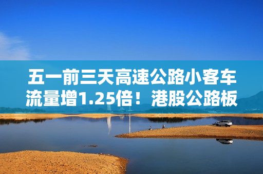 五一前三天高速公路小客车流量增1.25倍！港股公路板块迎普涨
