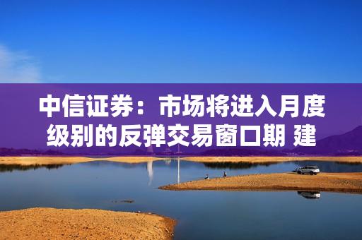 中信证券：市场将进入月度级别的反弹交易窗口期 建议重点关注科技、医药、新能源板块的优质蓝筹