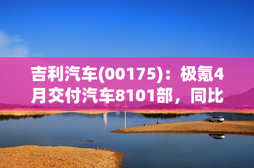 吉利汽车(00175)：极氪4月交付汽车8101部，同比增长约279%