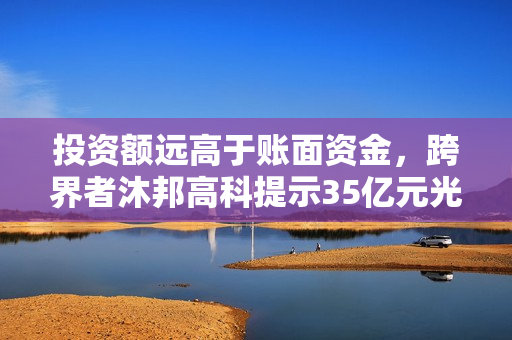 投资额远高于账面资金，跨界者沐邦高科提示35亿元光伏项目风险 第1张