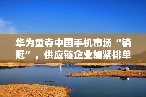 华为重夺中国手机市场“销冠”，供应链企业加紧排单备货 第1张