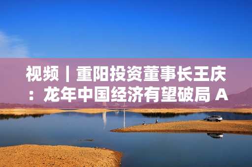 视频｜重阳投资董事长王庆：龙年中国经济有望破局 A股正在酝酿新机 第1张
