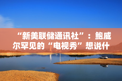 “新美联储通讯社”：鲍威尔罕见的“电视秀”想说什么？ 第1张