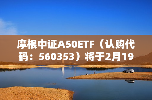 摩根中证A50ETF（认购代码：560353）将于2月19日起发售，中证A50指数早盘快速拉涨超1% 第1张