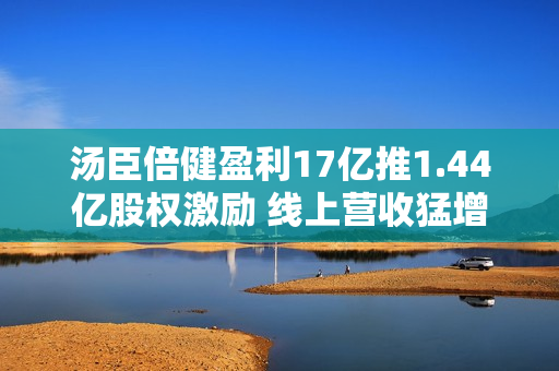 汤臣倍健盈利17亿推1.44亿股权激励 线上营收猛增经销商收缩至944家 第1张