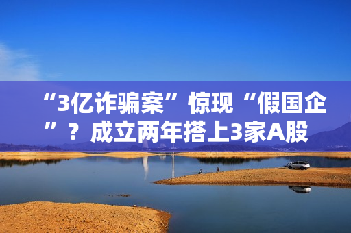 “3亿诈骗案”惊现“假国企”？成立两年搭上3家A股公司