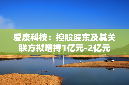 爱康科技：控股股东及其关联方拟增持1亿元-2亿元 第1张