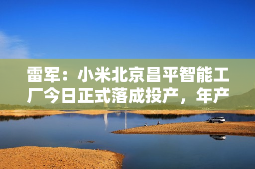 雷军：小米北京昌平智能工厂今日正式落成投产，年产千万台旗舰手机 第1张