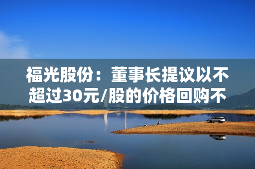福光股份：董事长提议以不超过30元/股的价格回购不超过6000万元的公司股份 第1张