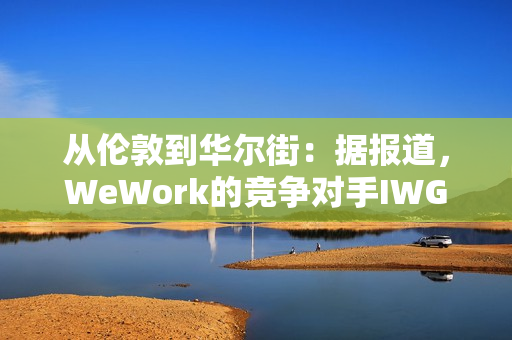从伦敦到华尔街：据报道，WeWork的竞争对手IWG着眼于在美国上市以提高估值