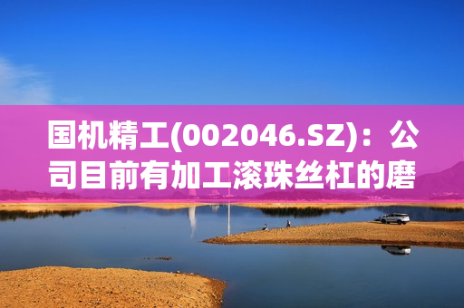 国机精工(002046.SZ)：公司目前有加工滚珠丝杠的磨具产品，没有刀具产品 第1张