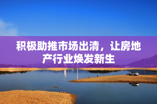 积极助推市场出清，让房地产行业焕发新生 第1张