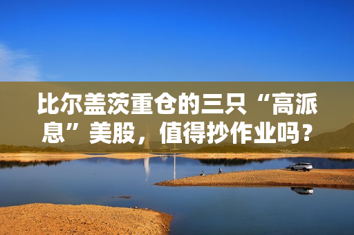 比尔盖茨重仓的三只“高派息”美股，值得抄作业吗？