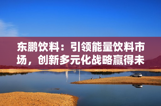 东鹏饮料：引领能量饮料市场，创新多元化战略赢得未来 第1张