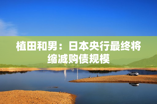 植田和男：日本央行最终将缩减购债规模 第1张
