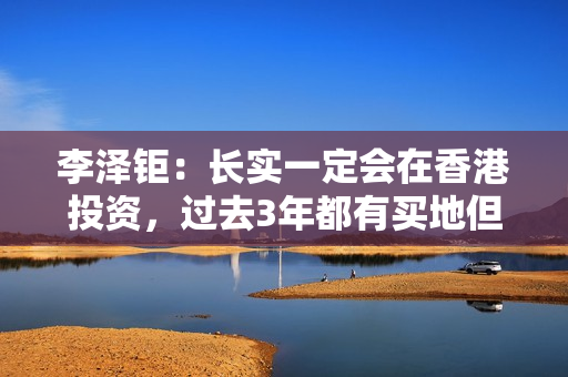 李泽钜：长实一定会在香港投资，过去3年都有买地但未在楼市见顶时买入大量地皮 第1张