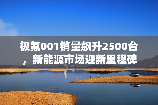 极氪001销量飙升2500台，新能源市场迎新里程碑