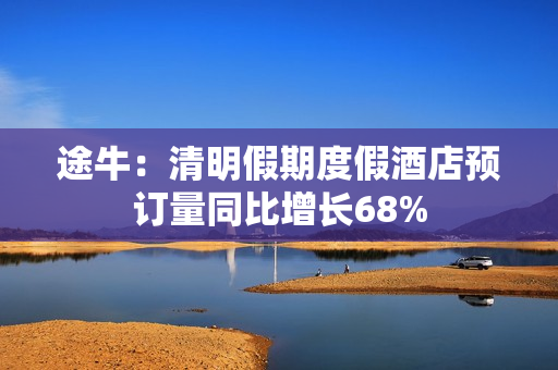 途牛：清明假期度假酒店预订量同比增长68% 第1张