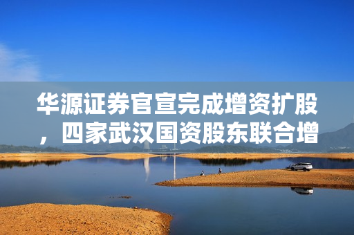 华源证券官宣完成增资扩股，四家武汉国资股东联合增资16.76亿元