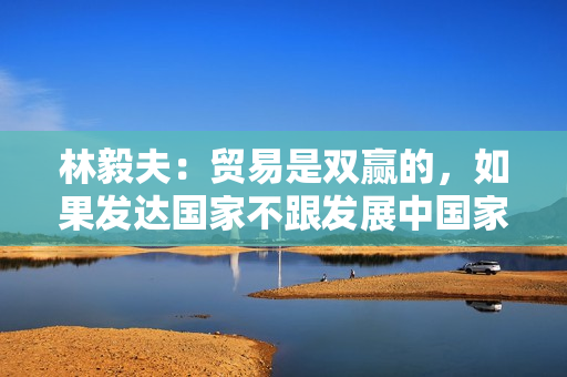 林毅夫：贸易是双赢的，如果发达国家不跟发展中国家贸易，其损失将大于发展中国家