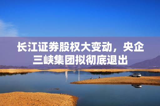 长江证券股权大变动，央企三峡集团拟彻底退出 第1张