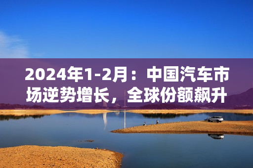 2024年1-2月：中国汽车市场逆势增长，全球份额飙升至32%！