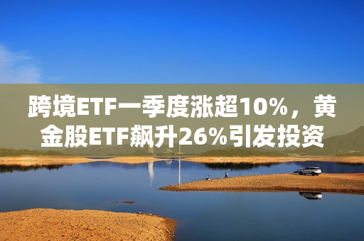 跨境ETF一季度涨超10%，黄金股ETF飙升26%引发投资热潮