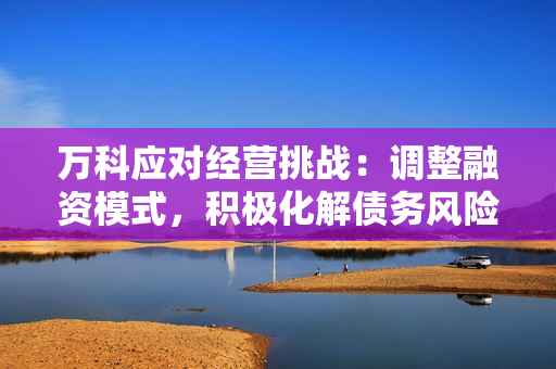 万科应对经营挑战：调整融资模式，积极化解债务风险