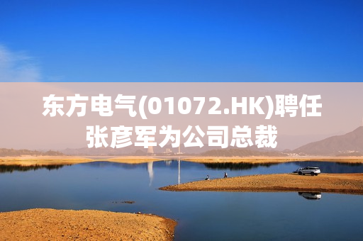 东方电气(01072.HK)聘任张彦军为公司总裁