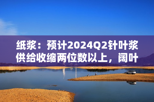 纸浆：预计2024Q2针叶浆供给收缩两位数以上，阔叶浆收缩大个位数