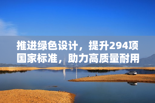推进绿色设计，提升294项国家标准，助力高质量耐用消费品进入居民生活！