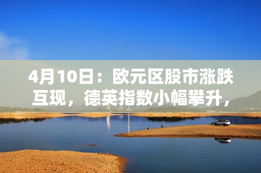 4月10日：欧元区股市涨跌互现，德英指数小幅攀升，法西股指轻跌