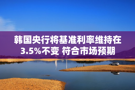 韩国央行将基准利率维持在3.5%不变 符合市场预期 第1张