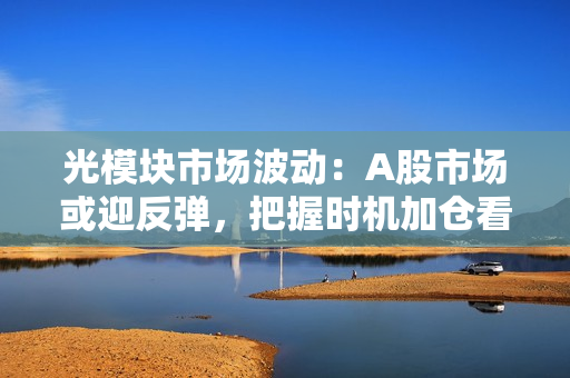 光?？槭谐〔ǘ篈股市场或迎反弹，把握时机加仓看多