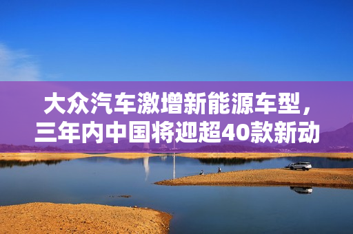大众汽车激增新能源车型，三年内中国将迎超40款新动力